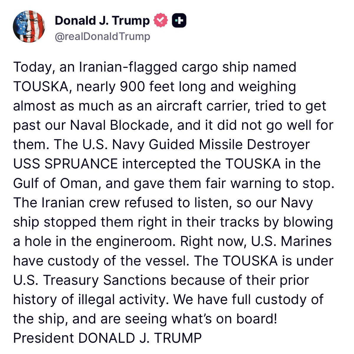 Trump: Today, an Iranian-flagged cargo ship named
TOUSKA, nearly 900 feet long and weighing almost as much as an aircraft carrier, tried to get past our Naval Blockade, and it did not go well for them. The U.S. Navy Guided Missile Destroyer USS SPRUANCE intercepted the TOUSKA in the Gulf of Oman, and gave them fair warning to stop.
The Iranian crew refused to listen, so our Navy ship stopped them right in their tracks by blowing a hole in the engineroom. Right now, U.S. Marines have custody of the vessel. The TOUSKA is under U.S. Treasury Sanctions because of their prior history of illegal activity. We have full custody of the ship, and are seeing what's on board!